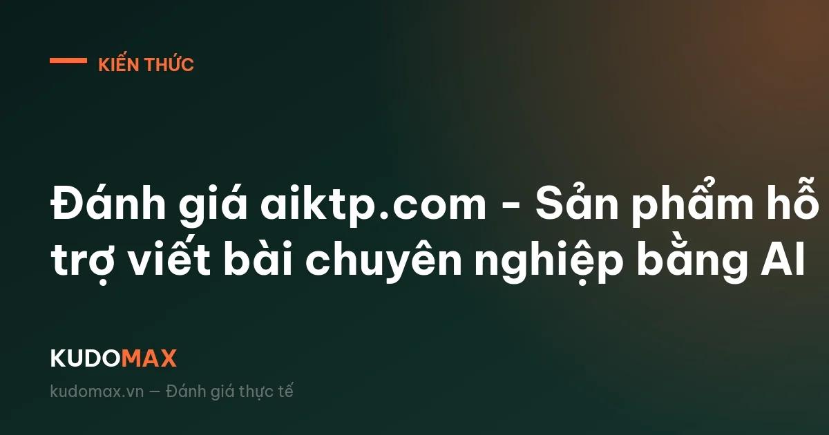 Đánh giá aiktp.com - Sản phẩm hỗ trợ viết bài chuyên nghiệp bằng AI