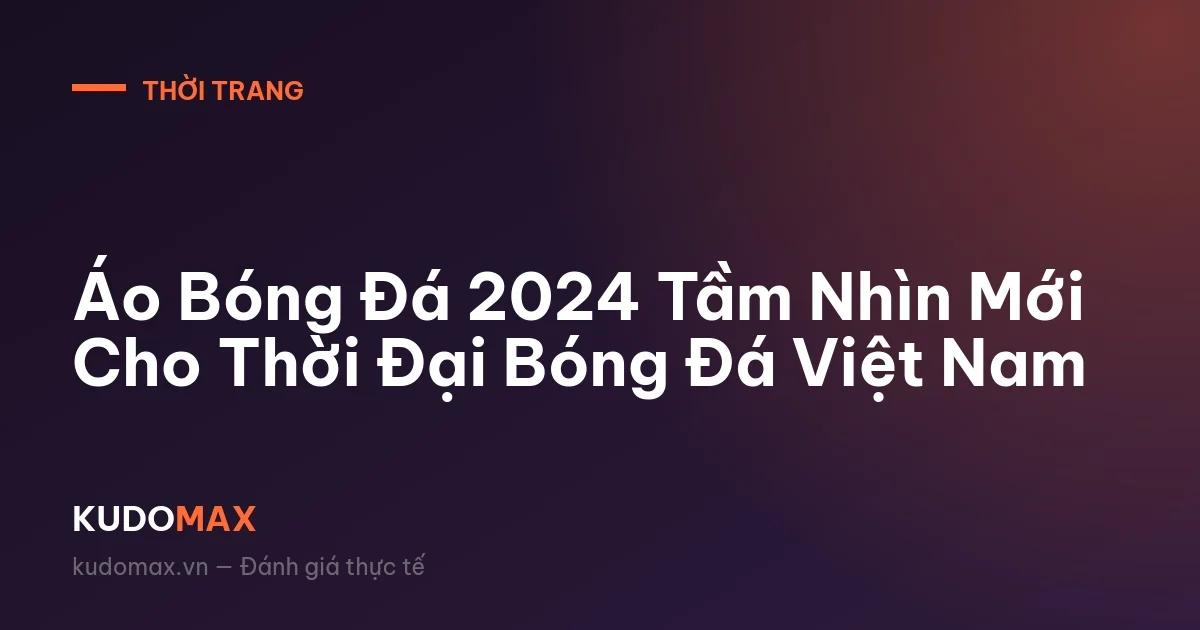 Áo Bóng Đá 2024 Tầm Nhìn Mới Cho Thời Đại Bóng Đá Việt Nam