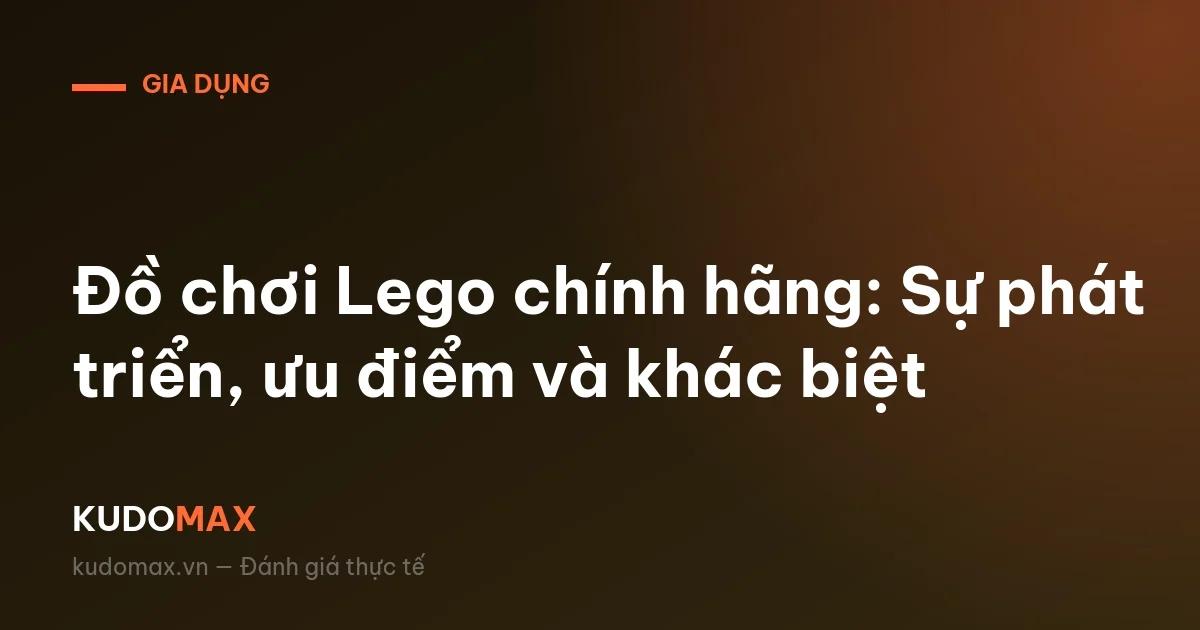 Đồ chơi Lego chính hãng: Sự phát triển, ưu điểm và khác biệt