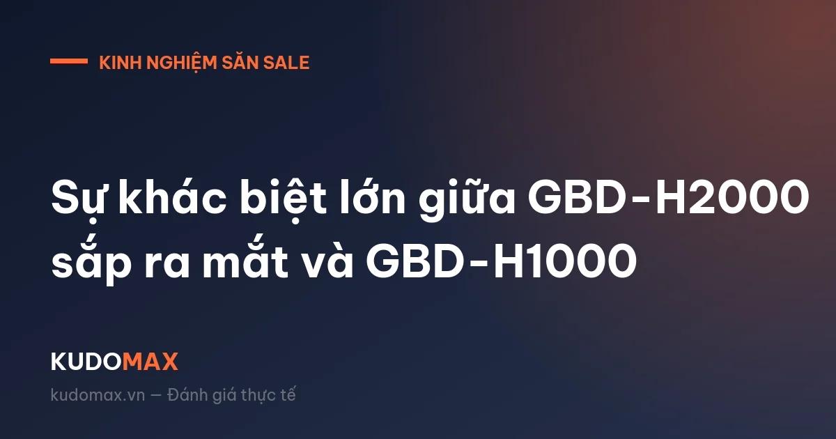 Sự khác biệt lớn giữa GBD-H2000 sắp ra mắt và GBD-H1000